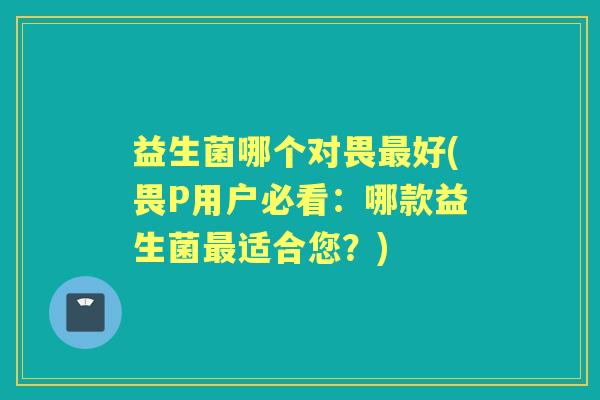 益生菌哪个对畏好(畏P用户必看：哪款益生菌适合您？)