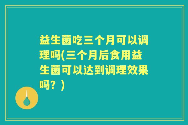 益生菌吃三个月可以调理吗(三个月后食用益生菌可以达到调理效果吗?) 益生菌吃三个月可以调理吗(三个月后食用益生菌可以达到调理效果吗?)