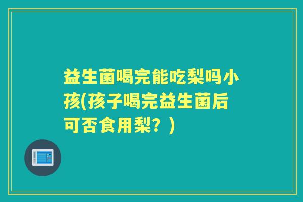 益生菌喝完能吃梨吗小孩(孩子喝完益生菌后可否食用梨？)