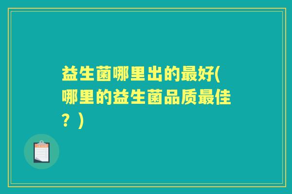 益生菌哪里出的好(哪里的益生菌品质佳?) 益生菌哪里出的好(哪里的益生菌品质佳?)