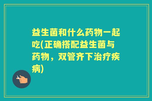 益生菌和什么一起吃(正确搭配益生菌与，双管齐下)