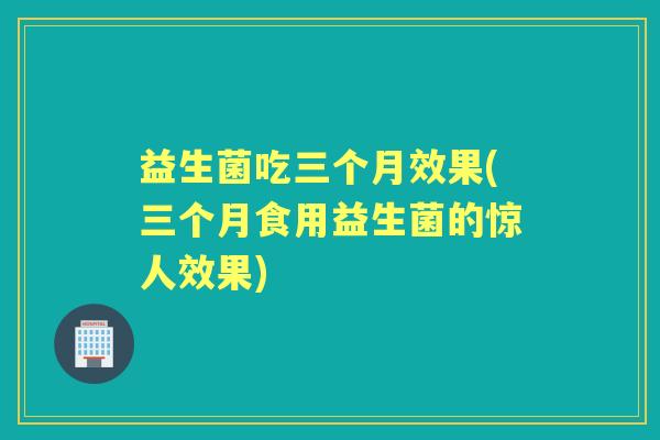 益生菌吃三个月效果(三个月食用益生菌的惊人效果) 益生菌吃三个月效果(三个月食用益生菌的惊人效果)