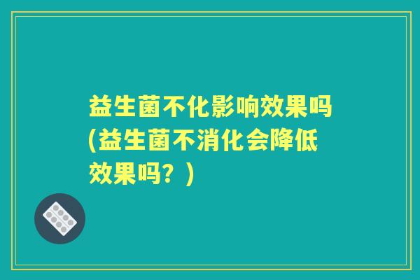 益生菌不化影响效果吗(益生菌不消化会降低效果吗?) 益生菌不化影响效果吗(益生菌不消化会降低效果吗?)