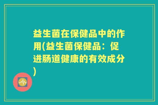 益生菌在保健品中的作用(益生菌保健品:促进肠道健康的有效成分) 益生菌在保健品中的作用(益生菌保健品:促进肠道健康的有效成分)