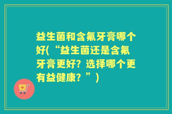 益生菌和含氟牙膏哪个好(“益生菌还是含氟牙膏更好?选择哪个更有益健康?”) 益生菌和含氟牙膏哪个好(“益生菌还是含氟牙膏更好?选择哪个更有益健康?”)