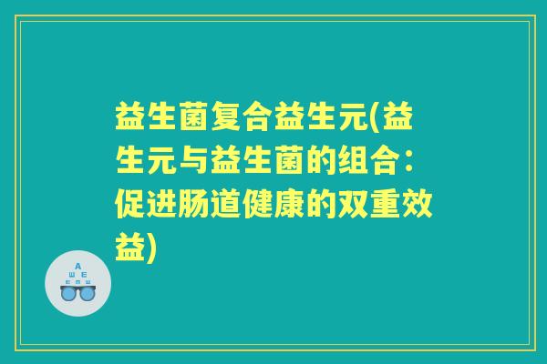 益生菌复合益生元(益生元与益生菌的组合:促进肠道健康的双重效益) 益生菌复合益生元(益生元与益生菌的组合:促进肠道健康的双重效益)