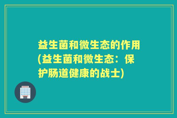 益生菌和微生态的作用(益生菌和微生态:保护肠道健康的战士) 益生菌和微生态的作用(益生菌和微生态:保护肠道健康的战士)
