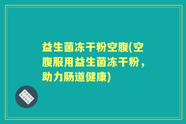 益生菌冻干粉空腹(空腹服用益生菌冻干粉,助力肠道健康) 益生菌冻干粉空腹(空腹服用益生菌冻干粉,助力肠道健康)