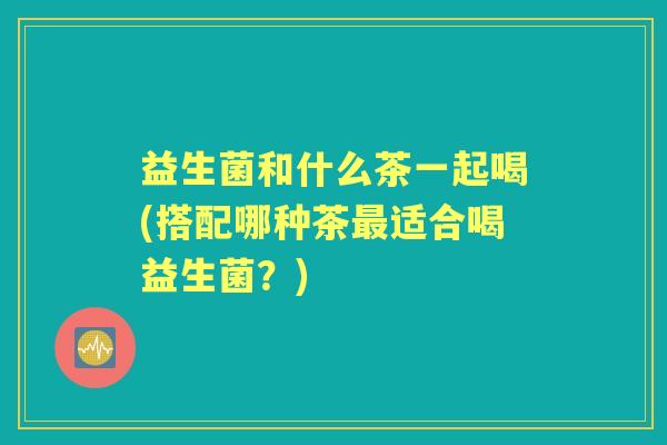 益生菌和什么茶一起喝(搭配哪种茶适合喝益生菌?) 益生菌和什么茶一起喝(搭配哪种茶适合喝益生菌?)