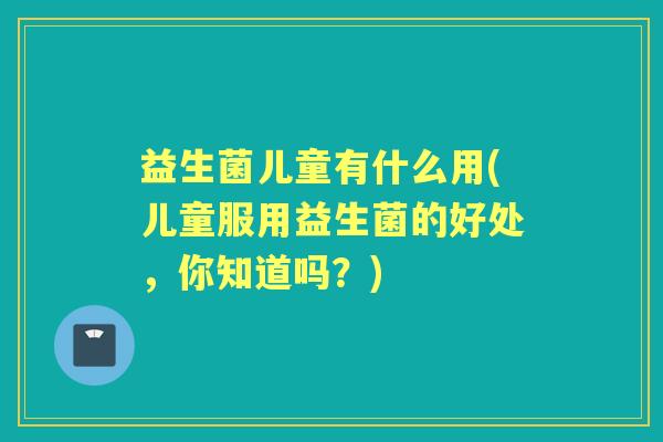 益生菌儿童有什么用(儿童服用益生菌的好处，你知道吗？)