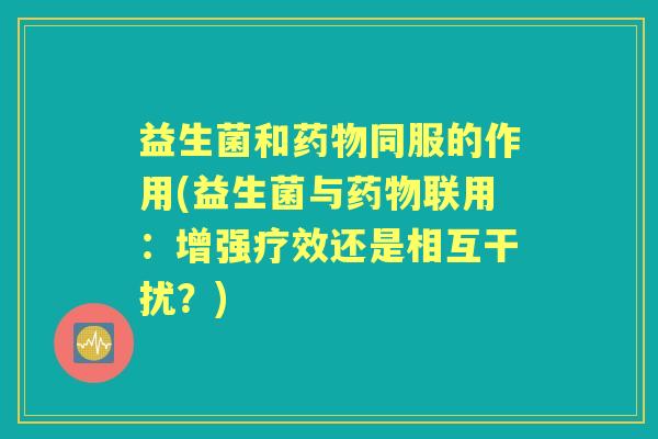 益生菌和同服的作用(益生菌与联用:增强疗效还是相互干扰?) 益生菌和同服的作用(益生菌与联用:增强疗效还是相互干扰?)
