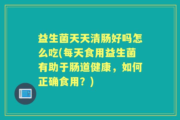 益生菌天天清肠好吗怎么吃(每天食用益生菌有助于肠道健康,如何正确食用?) 益生菌天天清肠好吗怎么吃(每天食用益生菌有助于肠道健康,如何正确食用?)
