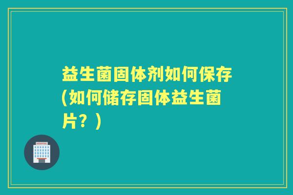 益生菌固体剂如何保存(如何储存固体益生菌片?) 益生菌固体剂如何保存(如何储存固体益生菌片?)