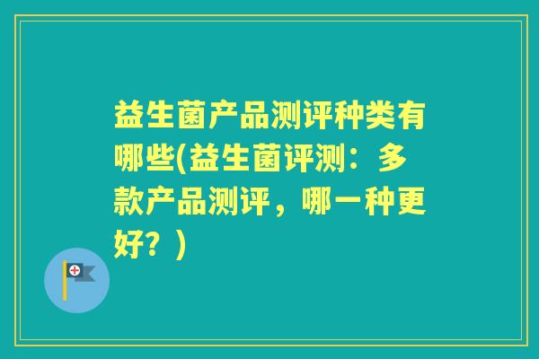 益生菌产品测评种类有哪些(益生菌评测:多款产品测评,哪一种更好?) 益生菌产品测评种类有哪些(益生菌评测:多款产品测评,哪一种更好?)