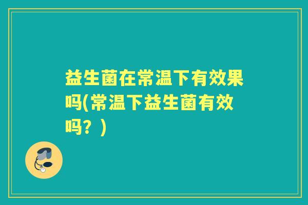 益生菌在常温下有效果吗(常温下益生菌有效吗？)