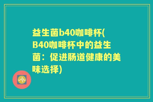 益生菌b40咖啡杯(B40咖啡杯中的益生菌:促进肠道健康的美味选择) 益生菌b40咖啡杯(B40咖啡杯中的益生菌:促进肠道健康的美味选择)