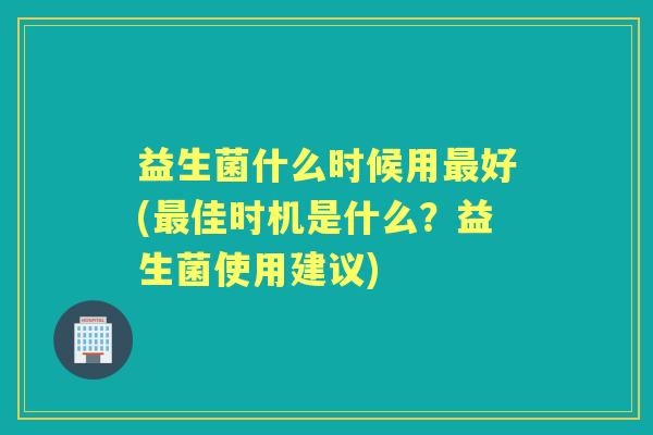 益生菌什么时候用好(佳时机是什么?益生菌使用建议) 益生菌什么时候用好(佳时机是什么?益生菌使用建议)