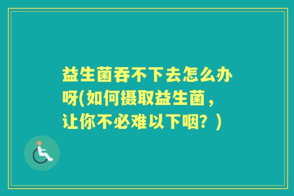 益生菌吞不下去怎么办呀(如何摄取益生菌，让你不必难以下咽？)