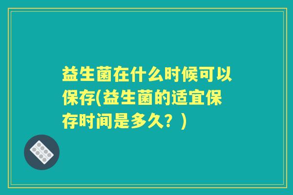 益生菌在什么时候可以保存(益生菌的适宜保存时间是多久?) 益生菌在什么时候可以保存(益生菌的适宜保存时间是多久?)