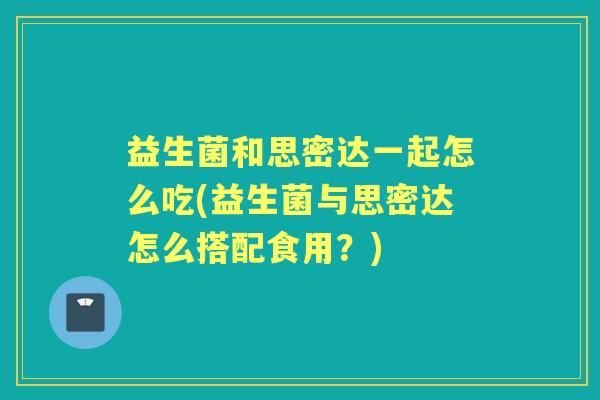 益生菌和思密达一起怎么吃(益生菌与思密达怎么搭配食用?) 益生菌和思密达一起怎么吃(益生菌与思密达怎么搭配食用?)