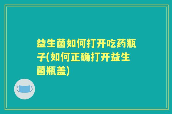 益生菌如何打开吃药瓶子(如何正确打开益生菌瓶盖) 益生菌如何打开吃药瓶子(如何正确打开益生菌瓶盖)