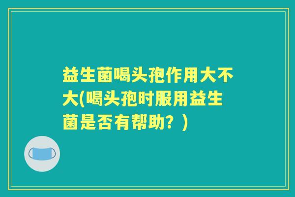 益生菌喝头孢作用大不大(喝头孢时服用益生菌是否有帮助?) 益生菌喝头孢作用大不大(喝头孢时服用益生菌是否有帮助?)