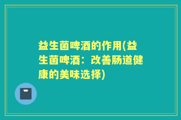 益生菌啤酒的作用(益生菌啤酒：改善肠道健康的美味选择)