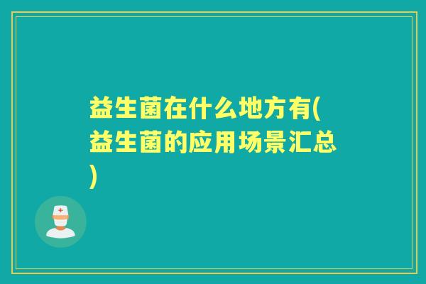 益生菌在什么地方有(益生菌的应用场景汇总) 益生菌在什么地方有(益生菌的应用场景汇总)