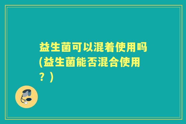 益生菌可以混着使用吗(益生菌能否混合使用?) 益生菌可以混着使用吗(益生菌能否混合使用?)