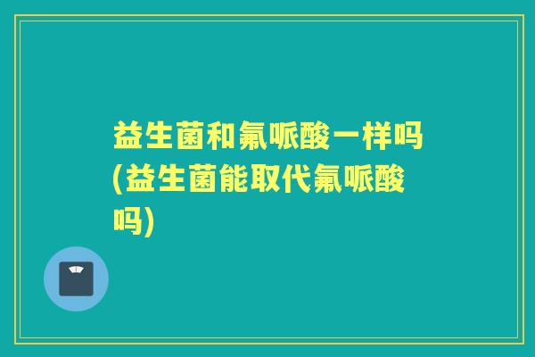 益生菌和氟哌酸一样吗(益生菌能取代氟哌酸吗) 益生菌和氟哌酸一样吗(益生菌能取代氟哌酸吗)
