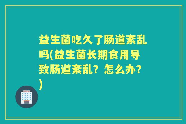 益生菌吃久了肠道紊乱吗(益生菌长期食用导致肠道紊乱?怎么办?) 益生菌吃久了肠道紊乱吗(益生菌长期食用导致肠道紊乱?怎么办?)