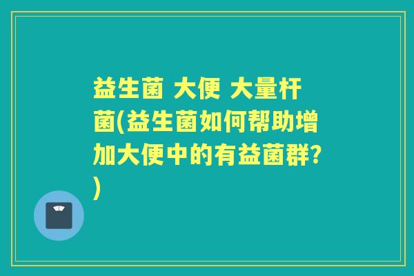 益生菌 大便 大量杆菌(益生菌如何帮助增加大便中的有益菌群?) 益生菌 大便 大量杆菌(益生菌如何帮助增加大便中的有益菌群?)