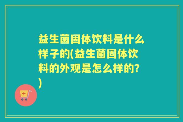 益生菌固体饮料是什么样子的(益生菌固体饮料的外观是怎么样的?) 益生菌固体饮料是什么样子的(益生菌固体饮料的外观是怎么样的?)