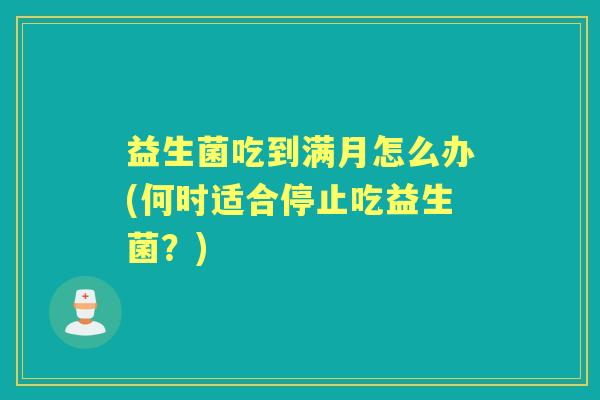 益生菌吃到满月怎么办(何时适合停止吃益生菌?) 益生菌吃到满月怎么办(何时适合停止吃益生菌?)