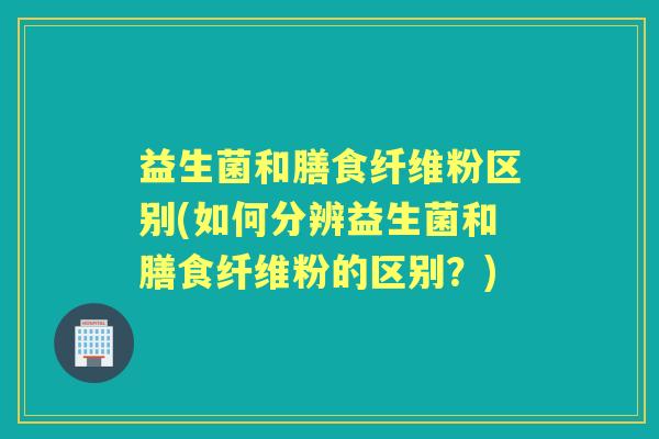 益生菌和膳食纤维粉区别(如何分辨益生菌和膳食纤维粉的区别?) 益生菌和膳食纤维粉区别(如何分辨益生菌和膳食纤维粉的区别?)