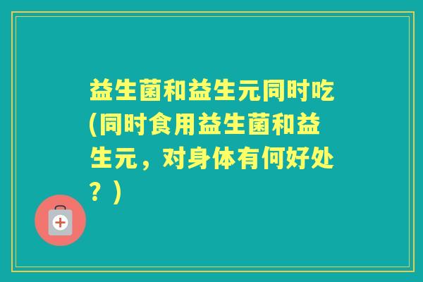 益生菌和益生元同时吃(同时食用益生菌和益生元,对身体有何好处?) 益生菌和益生元同时吃(同时食用益生菌和益生元,对身体有何好处?)