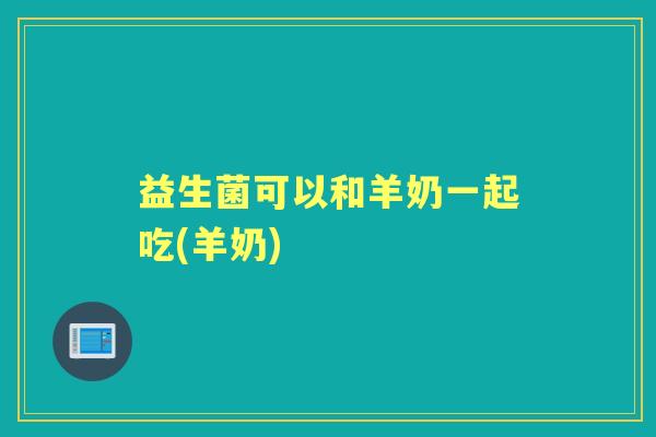 益生菌可以和羊奶一起吃(羊奶) 益生菌可以和羊奶一起吃(羊奶)