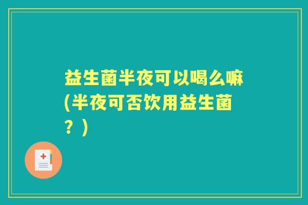 益生菌半夜可以喝么嘛(半夜可否饮用益生菌?) 益生菌半夜可以喝么嘛(半夜可否饮用益生菌?)
