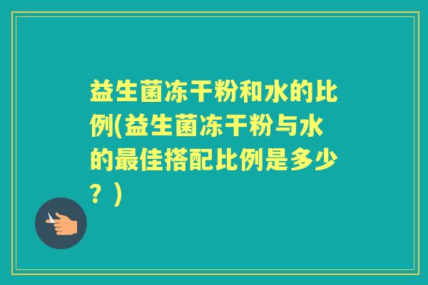 益生菌冻干粉和水的比例(益生菌冻干粉与水的佳搭配比例是多少?) 益生菌冻干粉和水的比例(益生菌冻干粉与水的佳搭配比例是多少?)