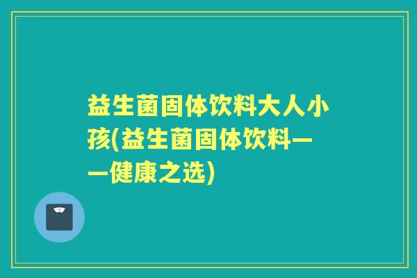 益生菌固体饮料大人小孩(益生菌固体饮料——健康之选) 益生菌固体饮料大人小孩(益生菌固体饮料——健康之选)