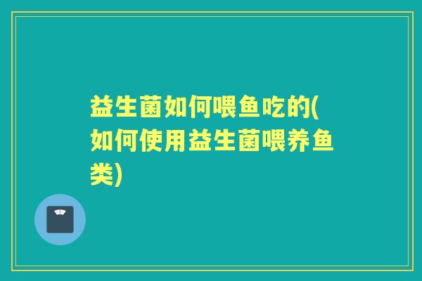 益生菌如何喂鱼吃的(如何使用益生菌喂养鱼类) 益生菌如何喂鱼吃的(如何使用益生菌喂养鱼类)