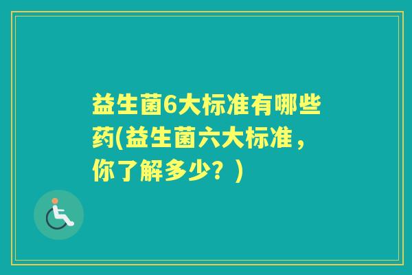 益生菌6大标准有哪些药(益生菌六大标准,你了解多少?) 益生菌6大标准有哪些药(益生菌六大标准,你了解多少?)
