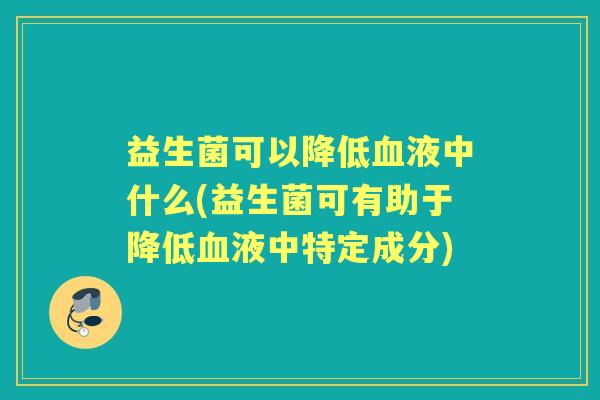 益生菌可以降低液中什么(益生菌可有助于降低液中特定成分) 益生菌可以降低液中什么(益生菌可有助于降低液中特定成分)