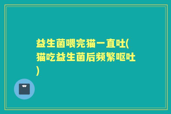 益生菌喂完猫一直吐(猫吃益生菌后频繁) 益生菌喂完猫一直吐(猫吃益生菌后频繁)