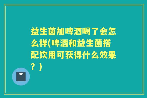 益生菌加啤酒喝了会怎么样(啤酒和益生菌搭配饮用可获得什么效果?) 益生菌加啤酒喝了会怎么样(啤酒和益生菌搭配饮用可获得什么效果?)