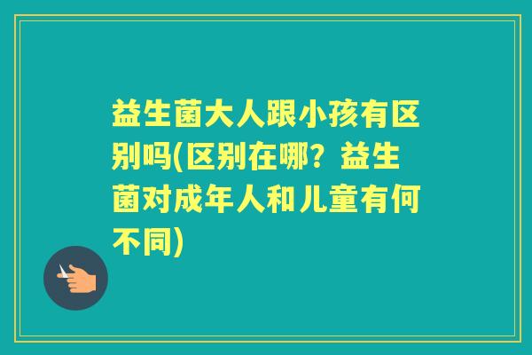 益生菌大人跟小孩有区别吗(区别在哪?益生菌对成年人和儿童有何不同) 益生菌大人跟小孩有区别吗(区别在哪?益生菌对成年人和儿童有何不同)
