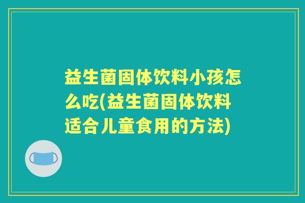 益生菌固体饮料小孩怎么吃(益生菌固体饮料适合儿童食用的方法)
