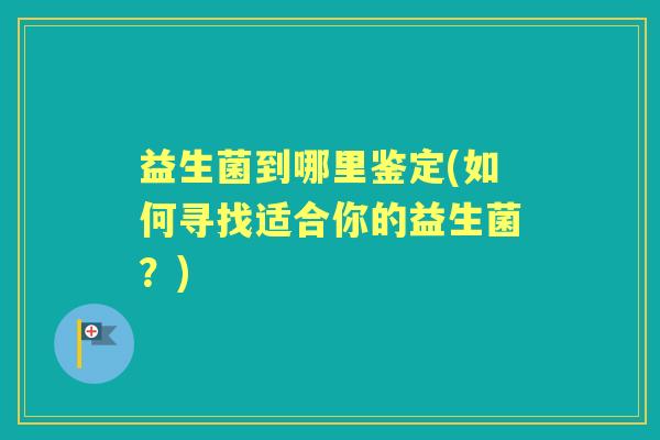 益生菌到哪里鉴定(如何寻找适合你的益生菌?) 益生菌到哪里鉴定(如何寻找适合你的益生菌?)