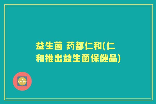 益生菌 药都仁和(仁和推出益生菌保健品)