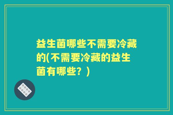 益生菌哪些不需要冷藏的(不需要冷藏的益生菌有哪些?) 益生菌哪些不需要冷藏的(不需要冷藏的益生菌有哪些?)